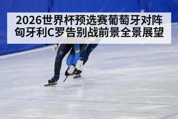 2026世界杯预选赛葡萄牙对阵匈牙利C罗告别战前景全景展望